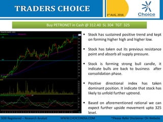 Buy PETRONET in Cash @ 312.40 SL 304 TGT 325
1st AUG, 2016
SEBI Registered – Research Analyst WWW.CHOICEINDIA.COM *Please Refer Disclaimer On Website
 Stock has sustained positive trend and kept
on forming higher high and higher low.
 Stock has taken out its previous resistance
point and absorb all supply pressure.
 Stock is forming strong bull candle, it
indicate bulls are back to business after
consolidation phase.
 Positive directional index has taken
dominant position. It indicate that stock has
likely to unfold further uptrend.
 Based on aforementioned rational we can
expect further upside movement upto 325
level.
 