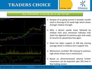 Buy POWERGRID in Cash @ 194 SL 188 TGT 205
17th Nov , 2016
SEBI Registered – Research Analyst WWW.CHOICEBROKING.IN *Please Refer Disclaimer On Website
 Despite of on going turmoil in broader market
stock is forming its 52 week high which shows
stronger relative strength.
 After a decent upside move followed by
shallow time wise correction indicates that
stock has digested its previous gain and ready
to resume its upward journey again.
 Stock has taken support at 100 day moving
average which is medium term support line.
 Momentum oscillator RSI chasing its previous
high which shows rise in momentum.
 Based on aforementioned rational further
movement can be expected upto 205 level in
few trading session.
 