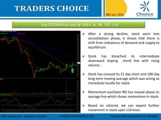 Buy STCINDIA in Cash @ 103.4 SL 98 TGT 114
28th Jun, 2016
SEBI Registered – Research Analyst WWW.CHOICEINDIA.COM *Please Refer Disclaimer On Website
 After a strong decline, stock went into
consolidation phase, it shows that there is
shift from imbalance of demand and supply to
equilibrium.
 Stock has breached its intermediate
downward sloping trend line with rising
volume .
 Stock has crossed its 21 day short and 100 day
long term moving average which was acting as
immediate hurdle for stock.
 Momentum oscillator RSI has moved above its
average line which shows momentum in stock.
 Based on rational, we can expect further
movement in stock upto 114 level.
 