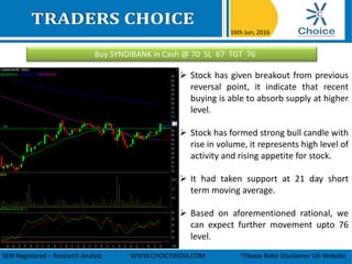 Buy SYNDIBANK in Cash @ 70 SL 67 TGT 76
16th Jun, 2016
SEBI Registered – Research Analyst WWW.CHOICEINDIA.COM *Please Refer Disclaimer On Website
 Stock has given breakout from previous
reversal point, it indicate that recent
buying is able to absorb supply at higher
level.
 Stock has formed strong bull candle with
rise in volume, it represents high level of
activity and rising appetite for stock.
 It had taken support at 21 day short
term moving average.
 Based on aforementioned rational, we
can expect further movement upto 76
level.
 