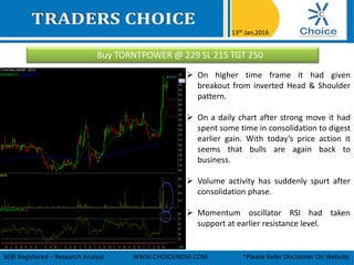 Buy TORNTPOWER @ 229 SL 215 TGT 250
13th Jan,2016
SEBI Registered – Research Analyst WWW.CHOICEINDIA.COM *Please Refer Disclaimer On Website
 On higher time frame it had given
breakout from inverted Head & Shoulder
pattern.
 On a daily chart after strong move it had
spent some time in consolidation to digest
earlier gain. With today’s price action it
seems that bulls are again back to
business.
 Volume activity has suddenly spurt after
consolidation phase.
 Momentum oscillator RSI had taken
support at earlier resistance level.
 