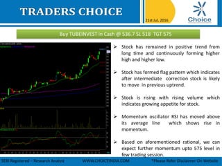 Buy TUBEINVEST in Cash @ 536.7 SL 518 TGT 575
21st Jul, 2016
SEBI Registered – Research Analyst WWW.CHOICEINDIA.COM *Please Refer Disclaimer On Website
 Stock has remained in positive trend from
long time and continuously forming higher
high and higher low.
 Stock has formed flag pattern which indicates
after intermediate correction stock is likely
to move in previous uptrend.
 Stock is rising with rising volume which
indicates growing appetite for stock.
 Momentum oscillator RSI has moved above
its average line which shows rise in
momentum.
 Based on aforementioned rational, we can
expect further momentum upto 575 level in
few trading session.
 