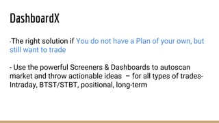 DashboardX
-The right solution if You do not have a Plan of your own, but
still want to trade
- Use the powerful Screeners & Dashboards to autoscan
market and throw actionable ideas – for all types of trades-
Intraday, BTST/STBT, positional, long-term
 