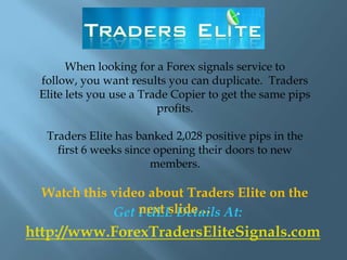 When looking for a Forex signals service to
 follow, you want results you can duplicate. Traders
 Elite lets you use a Trade Copier to get the same pips
                         profits.

  Traders Elite has banked 2,028 positive pips in the
    first 6 weeks since opening their doors to new
                       members.

  Watch this video about Traders Elite on the
                 next slide…
             Get FULL Details At:
http://www.ForexTradersEliteSignals.com
 
