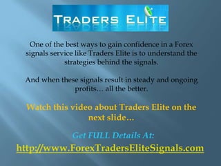One of the best ways to gain confidence in a Forex
 signals service like Traders Elite is to understand the
             strategies behind the signals.

 And when these signals result in steady and ongoing
              profits… all the better.

  Watch this video about Traders Elite on the
                 next slide…

               Get FULL Details At:
http://www.ForexTradersEliteSignals.com
 