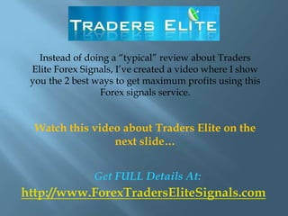 Instead of doing a “typical” review about Traders
 Elite Forex Signals, I’ve created a video where I show
 you the 2 best ways to get maximum profits using this
                 Forex signals service.


  Watch this video about Traders Elite on the
                 next slide…


                Get FULL Details At:
http://www.ForexTradersEliteSignals.com
 