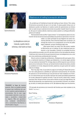 EDITORIAL
4
www.traders-mag.es 08/09.2015
Objetivos en el trading (a excepción del dinero)
Ioannis Kantartzis
Anastasios Papakostas
Ioannis Kantartzis
Anastasios Papakostas
» Es verdad que la ﬁnalidad principal del trading es hacer dinero. Pero estoy
ﬁrmemente convencido de que no lo es todo. A veces puede incluso ser un
obstáculo cuando nos ﬁjamos en nuestra cuenta de operaciones con dinero
real. La razón es que nuestras emociones nos pueden impedir hacer lo correc-
to. Así que en nuestra edición, daremos a esta cuestión un enfoque diferente:
¿Qué es el trading?
Permanentemente es difícil “ganar dinero” si nos basamos sólo en la mo-
tivación de las duras lecciones aprendidas tras perdurar operando en los mer-
cados. La razón principal es que llegarán de nuevo mo-
mentos difíciles. Para entonces debe tener el tiempo y la
energía de invertir en su preparación con el ﬁn de poder
seguir adelante, aunque necesitará algo más.
¿Qué quiero decir con esto? Con ello quiero resaltar
la fascinación por el trading. El reto intelectual para so-
brevivir a los mercados. Cuando la curiosidad termina,
cómo podemos proceder con el ﬁn de tener éxito en los mercados de valores.
Y disfrutar de la tarea de forma permanente tal que nos adaptamos una y otra
vez a las condiciones cambiantes del mercado.
Ocurre como en todas las profesiones. ¿Trabajamos sólo para ganar dine-
ro, o realmente tenemos el trabajo que deseamos y le vemos algún sentido
a lo que estamos haciendo? En el largo plazo es difícil soportar que el dinero
sea la única motivación. SI es así, se hartará de él al cabo de los años y tendrá
un problema no trivial, después de todo, pasamos una gran parte de nuestra
vida en el trabajo.
Pero hay algo más, lo que está en juego en el trading: El desarrollo perso-
nal. Con cada ganancia y pérdida por operación evolucionamos. El mercado
de valores es una herramienta que nos permite ser más modestos en el tiem-
po. Un instrumento que nos ayuda a apreciar las cosas que todavía poseemos
en la vida, además de nuestras carreras. Y eso es mucho, sobre todo, nuestra
preciosa vida. Porque al ﬁnal nunca será el dinero el que nos haga felices. Se
trata de las personas, sus experiencias y sus recuerdos. El dinero, sin embar-
go, es sólo un medio para alcanzar un ﬁn. No debemos dejar que nos domine.
“El mercado de acciones es la invención del hombre que más modesto lo ha
hecho” (Alan Shaw) «
Buen Trading,
Ioannis Kantartzis Anastasios Papakostas
TRADERS’ te llega de manera
gratuita. Esto es posible gracias
al apoyo que recibimos por par-
te de nuestros patrocinadores y
anunciantes. Con lo cual, roga-
mos prestar atención a sus men-
sajes y ayudarles a desarrollar
su negocio. Más aún agradece-
mos cualquier retroalimenta-
ción o comentario. Escríbenos a:
info@traders-mag.es
La disciplina es como un
músculo, cuanto más lo
entrenas, más fuerte se hace.
 