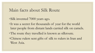 Main facts about Silk Route
◦Silk invented 7000 years ago.
◦It was a secret for thousands of year for the world
later people from distant lands carried silk on camels.
◦The route they travelled is known as silkroute.
◦Chinese rulers sent gifts of silk to rulers in Iran and
West Asia.
 