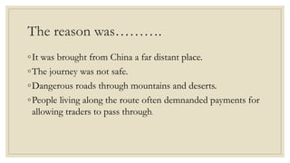 The reason was……….
◦It was brought from China a far distant place.
◦The journey was not safe.
◦Dangerous roads through mountains and deserts.
◦People living along the route often demnanded payments for
allowing traders to pass through.
 