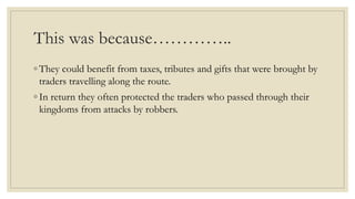 This was because…………..
◦ They could benefit from taxes, tributes and gifts that were brought by
traders travelling along the route.
◦ In return they often protected the traders who passed through their
kingdoms from attacks by robbers.
 