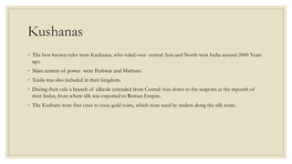 Kushanas
◦ The best known ruler were Kushanas, who ruled over central Asia and North west India around 2000 Years
ago.
◦ Main centers of power were Peshwar and Mathura.
◦ Taxila was also included in their kingdom.
◦ During their rule a branch of silkrule extended from Central Asia down to the seaports at the mpouth of
river Indus, from where silk was exported to Roman Empire.
◦ The Kushans were first ones to issue gold coins, which were used by traders along the silk route.
 