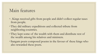Main features
◦. Kings received gifts from people and didn’t collect regular taxes
from people.
◦They did military expeditions and collected tribute from
neighboring countries.
◦They kept some of the wealth with them and distribute rest of
the wealth among his relatives and ministers.
◦Sangam poets composed poems in the favour of these kings who
also rewarded these poets.
 