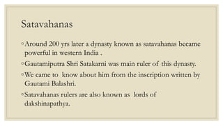Satavahanas
◦Around 200 yrs later a dynasty known as satavahanas became
powerful in western India .
◦Gautamiputra Shri Satakarni was main ruler of this dynasty.
◦We came to know about him from the inscription written by
Gautami Balashri.
◦Satavahanas rulers are also known as lords of
dakshinapathya.
 