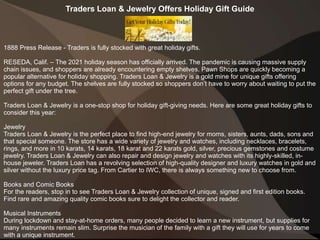 Traders Loan & Jewelry Offers Holiday Gift Guide
1888 Press Release - Traders is fully stocked with great holiday gifts.
RESEDA, Calif. – The 2021 holiday season has officially arrived. The pandemic is causing massive supply
chain issues, and shoppers are already encountering empty shelves. Pawn Shops are quickly becoming a
popular alternative for holiday shopping. Traders Loan & Jewelry is a gold mine for unique gifts offering
options for any budget. The shelves are fully stocked so shoppers don’t have to worry about waiting to put the
perfect gift under the tree.
Traders Loan & Jewelry is a one-stop shop for holiday gift-giving needs. Here are some great holiday gifts to
consider this year:
Jewelry
Traders Loan & Jewelry is the perfect place to find high-end jewelry for moms, sisters, aunts, dads, sons and
that special someone. The store has a wide variety of jewelry and watches, including necklaces, bracelets,
rings, and more in 10 karats, 14 karats, 18 karat and 22 karats gold, silver, precious gemstones and costume
jewelry. Traders Loan & Jewelry can also repair and design jewelry and watches with its highly-skilled, in-
house jeweler. Traders Loan has a revolving selection of high-quality designer and luxury watches in gold and
silver without the luxury price tag. From Cartier to IWC, there is always something new to choose from.
Books and Comic Books
For the readers, stop in to see Traders Loan & Jewelry collection of unique, signed and first edition books.
Find rare and amazing quality comic books sure to delight the collector and reader.
Musical Instruments
During lockdown and stay-at-home orders, many people decided to learn a new instrument, but supplies for
many instruments remain slim. Surprise the musician of the family with a gift they will use for years to come
with a unique instrument.
 