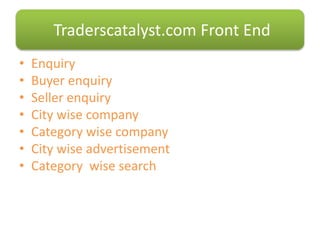 • Enquiry
• Buyer enquiry
• Seller enquiry
• City wise company
• Category wise company
• City wise advertisement
• Category wise search
Traderscatalyst.com Front End
 