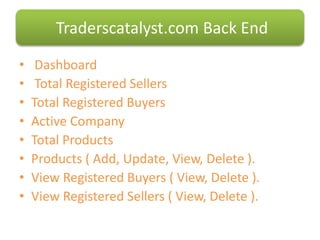 • Dashboard
• Total Registered Sellers
• Total Registered Buyers
• Active Company
• Total Products
• Products ( Add, Update, View, Delete ).
• View Registered Buyers ( View, Delete ).
• View Registered Sellers ( View, Delete ).
Traderscatalyst.com Back End
 