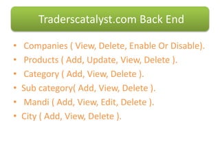 • Companies ( View, Delete, Enable Or Disable).
• Products ( Add, Update, View, Delete ).
• Category ( Add, View, Delete ).
• Sub category( Add, View, Delete ).
• Mandi ( Add, View, Edit, Delete ).
• City ( Add, View, Delete ).
Traderscatalyst.com Back End
 