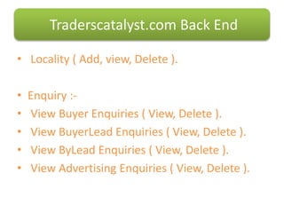 • Locality ( Add, view, Delete ).
• Enquiry :-
• View Buyer Enquiries ( View, Delete ).
• View BuyerLead Enquiries ( View, Delete ).
• View ByLead Enquiries ( View, Delete ).
• View Advertising Enquiries ( View, Delete ).
Traderscatalyst.com Back End
 