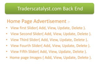 Home Page Advertisement :-
• View first ݺߣr( Add, View, Update, Delete ).
• View Second ݺߣr( Add, View, Update, Delete ).
• View Third ݺߣr( Add, View, Update, Delete ).
• View Fourth ݺߣr( Add, View, Update, Delete ).
• View Fifth ݺߣr( Add, View, Update, Delete ).
• Home page Images ( Add, View, Update, Delete ).
Traderscatalyst.com Back End
 