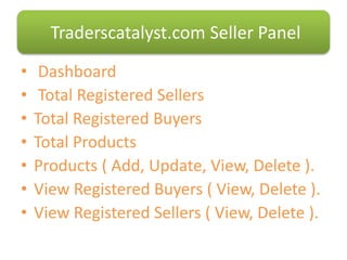 • Dashboard
• Total Registered Sellers
• Total Registered Buyers
• Total Products
• Products ( Add, Update, View, Delete ).
• View Registered Buyers ( View, Delete ).
• View Registered Sellers ( View, Delete ).
Traderscatalyst.com Seller Panel
 