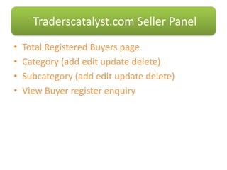 • Total Registered Buyers page
• Category (add edit update delete)
• Subcategory (add edit update delete)
• View Buyer register enquiry
Traderscatalyst.com Seller Panel
 