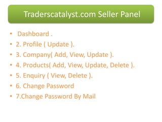 • Dashboard .
• 2. Profile ( Update ).
• 3. Company( Add, View, Update ).
• 4. Products( Add, View, Update, Delete ).
• 5. Enquiry ( View, Delete ).
• 6. Change Password
• 7.Change Password By Mail
Traderscatalyst.com Seller Panel
 