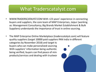 • WWW.TRADERSCATALYST.COM With +23 years’ experience in connecting
buyers and suppliers, the core team of MAP Enterprises, Jaipur (working
as: Management Consultancy, Big Brands Market Establishment & Bulk
Suppliers) understands the importance of trust in online sourcing.
• The MAP Enterprise Online Marketplace (traderscatalyst.com) will feature
quality suppliers (target 10000 paid suppliers PAN India in different
categories by November 2018) and target to serve 1.7 million verified
buyers who can make personalized sourcing enquiries via the web portal.
With suppliers’ information being authenticated, and their certificates
being verified, buyers can find peace of mind by sourcing quality
products/services and dealing with trustworthy companies.
What Traderscatalyst.com
What is Eworldtradefair.com?What is Eworldtradefair.com?
 