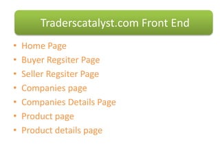 • Home Page
• Buyer Regsiter Page
• Seller Regsiter Page
• Companies page
• Companies Details Page
• Product page
• Product details page
Traderscatalyst.com Front End
 