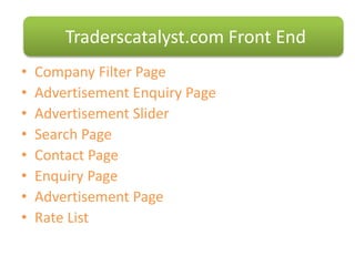 • Company Filter Page
• Advertisement Enquiry Page
• Advertisement ݺߣr
• Search Page
• Contact Page
• Enquiry Page
• Advertisement Page
• Rate List
Traderscatalyst.com Front End
 