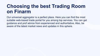 Choosing the best Trading Room
on Finarm
Our universal aggregator is a perfect place. Here you can find the most
suitable web-based trade portal for you among top services. You can get
guidance and prof advice from experienced and authoritative. Also, be
aware of the latest market news and updates in this sphere.
 