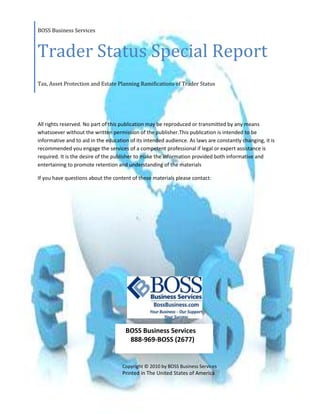 BOSS Business ServicesTrader Status Special ReportTax, Asset Protection and Estate Planning Ramifications of Trader Status<br />All rights reserved. No part of this publication may be reproduced or transmitted by any means whatsoever without the written permission of the publisher.This publication is intended to be informative and to aid in the education of its intended audience. As laws are constantly changing, it is recommended you engage the services of a competent professional if legal or expert assistance is required. It is the desire of the publisher to make the information provided both informative and entertaining to promote retention and understanding of the materials<br />If you have questions about the content of these materials please contact: <br /> <br />     BOSS Business Services       888-969-BOSS (2677)<br />Copyright © 2010 by BOSS Business Services<br />Printed in The United States of America<br />This Special Report was written to assist those individuals who are actively trading their own accounts in the stock market and who are contemplating the best way to structure their affairs for maximum tax, estate planning and asset protection benefits.  As with all things in the law and in taxation, facts and circumstances have a material impact on all planning, so make sure you consult with a professional before choosing a particular course of action.  <br />Scenario:<br />Bob and Mary have been happily married for many years and have recently discovered the stock market.  The volatility of the stock market kept them away from actually trading until recently, when they took a few courses on profiting on market swings.  Everything was great until they spoke to an accountant.  The accountant began using terms like “mark-to-market” elections, “trader status” and “writing off losses” and pretty much scared the pants off Bob and Mary. <br />The accountant was focused on making sure Bob and Mary could deduct their trading losses against their other income.  Bob and Mary wondered why the accountant was so focused on losses.  What about making money?<br />The accountant liked to use the word “trader” and mentioned how it was a special status that changed the way Bob and Mary would be taxed.  <br />Bob and Mary then met with their attorney, who essentially said the accountant was crazy for even mentioning trader status because it was nearly impossible to obtain.  The attorney went on to talk about placing arbitrary rules on oneself like mark-to-market elections and asked about how Bob and Mary would protect their profits and, more importantly, how they planning on passing the account on to loved ones should anything happen to Bob and Mary. <br />Bob and Mary were confused.  The accountant was worried about losses.  The attorney was worried about gains, asset protection and estate planning.  Both professionals were giving Bob and Mary a headache.  <br />Solution:<br />Read this Special Report.  It will explain why the accountant was interested in trader status, how it works, and when it might be appropriate.  By the end of this report, you should have a good idea of the following:<br />,[object Object]