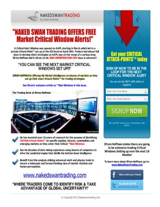 A Critical Alert Window was opened on AAPL starting in March which led to a
precise Attack-Point™ set up at the 633 level on April 10th. Traders had eleven full
   days to develop short strategies as AAPL was on the verge of a serious drop.
  Efrem Hoffman laid it all out on his HIGH-DEFINITION RISK MAP days in advance!!




 EFREM HOFFMAN is Offering His Market Intelligence on dozens of markets as they
           set up their exact Attack-Points™ for trading strategies.
                                                                                             You can see the NEXT AAPL before it
           See Efrem's exclusive article on ™Risk-Windows in this issue.                                  happens!

                                                                                          Enter Your First Name

                                                                                          Enter Your Email Address




                                                                                            We will NOT share your information with
                                                                                                            others.




        He has invested over 16 years of research for the purpose of identifying
        Tail-Risk Attack-Points™ on specific equities, futures, commodities and
        emerging markets as they enter their Critical ™Risk-Windows                     Efrem Hoffman states there are going
                                                                                           to be extensive trading Critical
        See his decades of data mining experience using dozens of computers to          Windows Setting up over the next 18
        drive the analytical engine that distills the bottom down intelligence
                                                                                                      Months!
        Benefit from this analysis utilizing advanced math and physics tools to         To learn more about Efrem Hoffman, go to:
        secure a telescopic and forward looking view of market rhythms and                     www.NakedSwanTrading.com
        human perceptions.


           www.nakedswantrading.com

                                                © Copyright 2012 Nakedswantrading.com
114   www.tradersworld.com May/June/July 2012
 