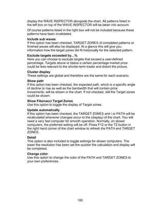 display the WAVE INSPECTOR alongside the chart. All patterns listed in
the left box on top of the WAVE INSPECTOR will be taken into account.
Of course patterns listed in the right box will not be included because these
patterns have been invalidated.
Include sub waves
If this option has been checked, TARGET ZONES of completed patterns or
finished waves will also be displayed. At a glance this will give you
information how the target zones did fit historically for the selected pattern.
Exclude targets exceeded by…%
Here you can choose to exclude targets that exceed a user-defined
percentage. Targets above or below a certain percentage market price
could be less relevant to the shorter-term trader and distort the picture.
Cluster display
These settings are global and therefore are the same for each scenario.
Show path
If this option has been checked, the expected path, which is a specific angle
of decline or rise as well as the bandwidth that will contain price
movements, will be shown in the chart. If not checked, still the Target zones
could be shown.
Show Fibonacci Target Zones
Use this option to toggle the display of Target zones.
Update automatically
If this option has been checked, the TARGET ZONES and / or PATH will be
recalculated whenever changes occur to the (display) of the chart. You will
need a very fast computer for smooth operation. Normally, on slower
computers, the preferred setting will be off. Press F12 or the TZ button in
the right hand corner of the chart window to refresh the PATH and TARGET
ZONES.
Detail
This option is also included to toggle settings for slower computers. The
lower the resolution has been set the quicker the calculation and display will
be completed.
Change color
Use this option to change the color of the PATH and TARGET ZONES to
your own preferences.




                                     100
 