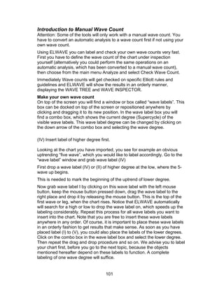 Introduction to Manual Wave Count
Attention: Some of the tools will only work with a manual wave count. You
have to convert an automatic analysis to a wave count first if not using your
own wave count.
Using ELWAVE you can label and check your own wave counts very fast.
First you have to define the wave count of the chart under inspection
yourself (alternatively you could perform the same operations on an
automatic analysis, which has been converted to a manual wave count),
then choose from the main menu Analyze and select Check Wave Count.
Immediately Wave counts will get checked on specific Elliott rules and
guidelines and ELWAVE will show the results in an orderly manner,
displaying the WAVE TREE and WAVE INSPECTOR.
Make your own wave count
On top of the screen you will find a window or box called “wave labels”. This
box can be docked on top of the screen or repositioned anywhere by
clicking and dragging it to its new position. In the wave label box you will
find a combo box, which shows the current degree (Supercycle) of the
visible wave labels. This wave label degree can be changed by clicking on
the down arrow of the combo box and selecting the wave degree.

(IV) Insert label of higher degree first.

Looking at the chart you have imported, you see for example an obvious
uptrending “five wave”, which you would like to label accordingly. Go to the
“wave label” window and grab wave label (IV)
First drop a wave label (IV) or (II) of higher degree at the low, where the 5-
wave up begins.
This is needed to mark the beginning of the uptrend of lower degree.
Now grab wave label I by clicking on this wave label with the left mouse
button, keep the mouse button pressed down, drag the wave label to the
right place and drop it by releasing the mouse button. This is the top of the
first wave or leg, when the chart rises. Notice that ELWAVE automatically
will search for a high or low to drop the wave label on, which speeds up the
labeling considerably. Repeat this process for all wave labels you want to
insert into the chart. Note that you are free to insert these wave labels
anywhere in any order. Of course, it is important to place these wave labels
in an orderly fashion to get results that make sense. As soon as you have
placed label (I) to (V), you could also place the labels of the lower degrees.
Click on the combo box in the wave label box and select the lower degree.
Then repeat the drag and drop procedure and so on. We advise you to label
your chart first, before you go to the next topic, because the objects
mentioned hereafter depend on these labels to function. A complete
labeling of one wave degree will suffice.


                                      101
 