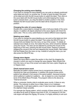 Changing the existing wave labeling
If you want to change the wave labeling you can grab an already positioned
wave label and drop it on another bar. In order to grab the label, first point
at the label and click the left mouse button to select the label. Then click on
the wave label with the left mouse button and while keeping this mouse
button pressed down, you drag the label to another position in the chart.
Release the left mouse button and the label will be dropped on its new
position.

Changing the color of a wave degree
Double click a wave label to change the color of all wave labels of the same
degree. In addition all objects attached to this wave degree will inherit the
same color. This is a very useful feature to distinct different wave degrees.

Deleting wave labels
If you want to change the wave labeling you can point at the label and click
the left mouse button to select the label. Then press the DELETE key or
choose Edit and Delete from the menu on top of the screen. To delete all
selected wave labels at once, first select the area, which should be deleted
using the mouse. The area can be selected by pointing the mouse at the
beginning of the area, pressing the left mouse button, keeping it pressed,
dragging the mouse to the end and releasing the mouse button. Next select
Edit and Delete from the menu on top. Instead of using the menu you can
also press the DELETE key.

Change wave degree
Select the wave label or select the section in the chart (by dragging the
mouse) in which you want to change the wave degree. Next choose Edit
from the menu on top of the screen and select the menu option Degree up
or Degree down.

Check manual wave count
Basically the pattern engine knows how to recognize the patterns by
checking the rules and guidelines. In addition the engine knows which
patterns are allowed in sub waves of its parent pattern, because knowing
which patterns in patterns in patterns… etc. to expect is a very important
tenet of the Elliott Wave Principle. The program refers to the above by
“Internal structure”.
When a computer checks rules to evaluate wave counts, it does so very
strictly. The outcome is either true or false, there is no in between.
Consequently, it will reject patterns, even if rules have been violated with
the slightest margin possible.
For example the Zigzag pattern, which consists of three waves A B C, does
not allow the B wave to retrace more than 61.8%. If it retraces 61.9% the
rule engine will reject the Zigzag. Of course, it is highly arbitrary to set such


                                     102
 