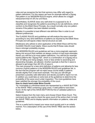 rules and we recognize the fact that opinions may differ with regard to
pattern definitions. For this reason we have for example defined a Zigzag
Flat pattern in our MODERN RULES engine, which allows for a bigger
retracement than 61.8% for a B Wave.
Nevertheless, ELWAVE does very well what it is supposed to do. It
classifies and recognizes the patterns according to its rule definitions, which
conform to the Elliott Wave Principle. As a result normally only one pattern
remains if the pattern has been labeled correctly.
Besides it is possible to load different rule definition files in order to suit
different preferences.
The CLASSIC RULES and guidelines set will analyze the wave count
according to very strict definitions of patterns as required by the Elliott Wave
Principle and will signal a false internal structure as well.
Elliotticians who adhere to strict application of the Elliott Wave will find the
CLASSIC RULES most helpful. Wave counts that fit these rules should
have a stronger probability anyway.
The MODERN RULES and guidelines set has a more pragmatic approach,
taking into account that markets not always conform to text book examples.
Herein you will find a lot more pattern definitions. You will find for example
hybrid patterns like “Zigzag Flat”, which is a combination of a Zigzag and a
Flat. Or falling and rising wedges, more or less similar to ascending and
descending triangles, are allowed. Another example is that the C wave is
allowed to get longer than 261.8% of wave A.
The main purpose for a less strict definition of patterns and allowing for less
common (hybrid) patterns in the MODERN RULES and guidelines set, is
the fact that the program will not reject wave counts totally if patterns
deviate slightly from a text book example. This way you will still get
presented a possibly valid alternative and decide yourself to reject it or not.
In addition you could take an extra look at the guidelines to determine the
probability of the wave count under inspection. The more guidelines have
been satisfied the stronger the probability of the count.
How to check hand made Wave Counts
Tip: Incomplete or unfinished waves are represented by a WAVE BUTTON
in the WAVE TREE containing a gray cross, if valid patterns have been
found. At the right of the WAVE BUTTON the first of validated patterns is
displayed.
Select Analyze from the main menu and choose Check Wave Count. This
command can be used to check the wave count of the active chart, to build
the WAVE TREE and to display specific information on patterns, rules and
guidelines.
This is a useful tool to inspect your wave count quickly and in an orderly
manner. For a description of the use of the WAVE TREE see the section
below.


                                       103
 
