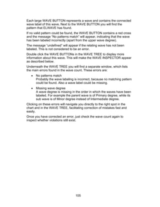 Each large WAVE BUTTON represents a wave and contains the connected
wave label of this wave. Next to the WAVE BUTTON you will find the
pattern that ELWAVE has found.
If no valid pattern could be found, the WAVE BUTTON contains a red cross
and the message “No patterns match” will appear, indicating that the wave
has been labeled incorrectly (apart from the upper wave degree).
The message “undefined” will appear if the relating wave has not been
labeled. This is not considered to be an error.
Double click the WAVE BUTTONs in the WAVE TREE to display more
information about this wave. This will make the WAVE INSPECTOR appear
as described below.
Underneath the WAVE TREE you will find a separate window, which lists
the main errors found in the wave count. These errors are:
   •   No patterns match
       Probably the wave labeling is incorrect, because no matching pattern
       could be found. Also a wave label could be missing.
   •   Missing wave degree
       A wave degree is missing in the order in which the waves have been
       labeled. For example the parent wave is of Primary degree, while its
       sub wave is of Minor degree instead of Intermediate degree.
Clicking on these errors will navigate you directly to the right spot in the
chart and in the WAVE TREE, facilitating correction of mistakes fast and
easily.
Once you have corrected an error, just check the wave count again to
inspect whether violations still exist.




                                     105
 