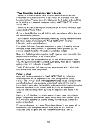 Wave Inspector and Manual Wave Counts
The WAVE INSPECTOR will show up when you have instructed the
software to check the wave count or as soon as an automatic count has
been completed. You can close it by clicking on the X button at the right top
of the window and reopen it by double clicking a WAVE BUTTON in the
WAVE TREE
The WAVE INSPECTOR displays information on the wave, which has been
selected in the WAVE TREE.
On top in the left list box you will find the matching patterns, at the right you
will find dismissed patterns.
You can select matching or dismissed patterns by clicking on them with the
left mouse button. Immediately the WAVE INSPECTOR will show
information on the selected pattern.
First a brief definition of the selected pattern is given, followed by Internal
structure, Rules and Guidelines. In front of the rule or guideline you will
notice a special character, if it has been violated or correct.
Rules and Guidelines with a question mark? have not been checked by the
program and are referred to as “undetermined”.
A pattern, which has appeared in the left list box, will show correct rules
only. The guidelines could be violated, but logically these do not reject the
pattern, it can only reduce its probability.
The CLASSIC pattern definition requires a wave count, which adheres to
strict Elliott Wave rules and patterns.

Pattern in chart
Along with the information in the WAVE INSPECTOR, by default the
selected pattern will be displayed in the chart, along with the SWING
FILTER and TARGET BAR. With respect to finished waves (waves already
completely defined) you can easily project each pattern in the chart to
inspect which pattern has the best fit by selecting the listed pattern in the list
boxes on top of the WAVE INSPECTOR. ELWAVE will intelligently
calculate and draw the patterns by using the begin and end points of the
wave.
Looking at unfinished or incomplete waves it is even more interesting to
project still possible alternatives, based on the wave count defined by the
user. Validated patterns will use the already defined waves, to draw the
pattern in the chart.
If, for example wave 1 and wave 2 have been labeled, these waves will be
used to calculate an Impulse pattern, while wave 3,4 and 5 will be
calculated using the price and time relationships of wave 1 and 2.




                                      106
 