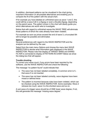 In addition, dismissed patterns can be visualized in the chart giving
important information on all possible alternatives and enabling you to
compare the fit of the pattern with the actual chart.
If for example you have labeled an unfinished wave as wave 1 and 2, this
could still be a wave A,B in a Zigzag or even a Double Zigzag, depending
on the parent wave. The pattern shown in the chart will clearly guide you,
which alternatives are worth wile to investigate.
Notice that with regard to unfinished waves the WAVE TREE will eliminate
those patterns of which the rules already have been violated.
For example as soon as prices exceed the end of wave 3, a truncated 5th
will no longer be possible and eliminated.
Options
Several preferences with regard to the WAVE INSPECTOR and the
analysis can be defined by the user.
Select from the main menu Options and choose the menu item WAVE
INSPECTOR to decide what information gets displayed in the WAVE
INSPECTOR. Please note that display of TARGET BARS and SWING
FILTER is connected to display of PATTERN IN CHART Below we show
the dialog box that will appear.

Trouble shooting
To correct your wave count, if any errors have been reported by the
software, use the WAVE INSPECTOR and check the following:
The message “no pattern found” could indicate that:
   •   The wave has not been labeled completely. A common error is f.i.
       that wave 5 is not inserted
   •   The wave has not been labeled correctly, wave degrees have been
       mixed or defined twice
   •   The pattern is incorrect because rules have been violated, which can
       be checked using the WAVE INSPECTOR. Some examples: Wave 2
       retraces too much, wave 3 is the shortest wave and so on.
A sub wave of a bigger wave should be of ONE lower wave degree, if not,
this will generate the message “missing wave degree”.




                                   107
 