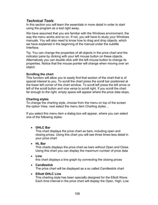 Technical Tools
In this section you will learn the essentials in more detail in order to start
using the program as a tool right away.
We have assumed that you are familiar with the Windows environment, the
way the menu works and so on. If not, you will have to study your Windows
manuals. You will also need to know how to drag and drop objects, which
we have explained in the beginning of the manual under the subtitle
Interface.
Tip: You can change the properties of all objects in the price chart and the
indicator pane by clicking with your left mouse button on these objects.
Alternatively you can double click with the left mouse button to change its
properties. Notice that the mouse pointer will change when moving over an
object.

Scrolling the chart
This function will allow you to easily find that section of the chart that is of
special interest to you. To scroll the chart press the scroll bar positioned at
the lower left corner of the chart window. To scroll left press the left arrow or
left of the scroll button and vice versa to scroll right. If you scroll the chart
far enough to the right, empty space will appear where the price data stops.

Charting styles
To change the charting style, choose from the menu on top of the screen
the option View, next select the menu item Charting styles…

If you select this menu item a dialog box will appear, where you can select
one of the following styles:


   •   OHLC Bar
       This chart displays the price chart as bars, including open and
       closing prices. Using this chart you will see three times less detail in
       your price chart
   •   HL Bar
       This charts displays the price chart as bars without Open and Close.
       Using this chart you can display the maximum number of price data
   •   Line
       this chart displays a line graph by connecting the closing prices
   •   Candlestick
       The price chart will be displayed as a so called Candlestick chart
   •   Elliott OHLC Line
       This charting style has been specially designed for the Elliott Wave.
       Each time interval in the price chart will display the Open, High, Low



                                      108
 