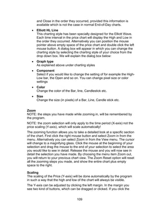 and Close in the order they occurred, provided this information is
       available which is not the case in normal End-of-Day charts.
   •   Elliott HL Line
       This charting style has been specially designed for the Elliott Wave.
       Each time interval in the price chart will display the High and Low in
       the order they occurred. Alternatively you can position the mouse
       pointer above empty space of the price chart and double click the left
       mouse button. A dialog box will appear in which you can change the
       charting style by selecting the charting style of your choice from the
       drop down box. We will explain the dialog box below:
   •   Graph type
       As explained above under charting styles
   •   Component
       Select if you would like to change the setting of for example the High-
       Low bar, the Open and so on. You can change pixel size or color
       settings
   •   Color
       Change the color of the Bar, line, Candlestick etc.
   •   Size
       Change the size (in pixels) of a Bar, Line, Candle stick etc.


Zoom
NOTE: the steps you have made while zooming in, will be remembered by
the program.
NOTE: the zoom selection will only apply to the time period (X-axis) not the
price scaling (Y-axis), which will scale automatically!
The zooming function allows you to take a detailed look at a specific section
of the chart. First click the right mouse button and select Zoom in from the
menu. Alternatively you can select Zoom in from the View menu. The cursor
will change to a magnifying glass. Click the mouse at the beginning of your
selection and drag the mouse to the end of your selection to select the area
you would like to see in detail. Release the mouse and you will now see in
detail the selection you have made. By choosing the menu item Zoom out,
you will return to your previous chart view. The Zoom Reset option will reset
all the zooming steps you made, and show the entire chart plus empty
space to the right.

Scaling
The scaling of the Price (Y-axis) will be done automatically by the program
in such a way that the high and low of the chart will always be visible.
The Y-axis can be adjusted by clicking the left margin. In the margin you
see two kind of buttons, which can be dragged or clicked. If you click the


                                    109
 