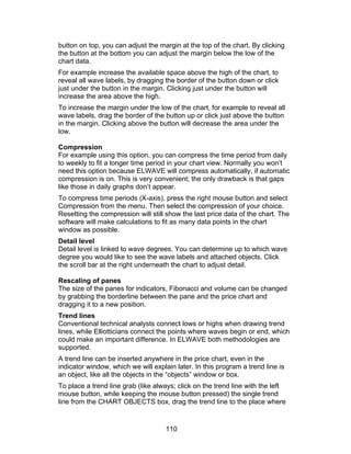 button on top, you can adjust the margin at the top of the chart. By clicking
the button at the bottom you can adjust the margin below the low of the
chart data.
For example increase the available space above the high of the chart, to
reveal all wave labels, by dragging the border of the button down or click
just under the button in the margin. Clicking just under the button will
increase the area above the high.
To increase the margin under the low of the chart, for example to reveal all
wave labels, drag the border of the button up or click just above the button
in the margin. Clicking above the button will decrease the area under the
low.

Compression
For example using this option, you can compress the time period from daily
to weekly to fit a longer time period in your chart view. Normally you won’t
need this option because ELWAVE will compress automatically, if automatic
compression is on. This is very convenient; the only drawback is that gaps
like those in daily graphs don’t appear.
To compress time periods (X-axis), press the right mouse button and select
Compression from the menu. Then select the compression of your choice.
Resetting the compression will still show the last price data of the chart. The
software will make calculations to fit as many data points in the chart
window as possible.
Detail level
Detail level is linked to wave degrees. You can determine up to which wave
degree you would like to see the wave labels and attached objects. Click
the scroll bar at the right underneath the chart to adjust detail.

Rescaling of panes
The size of the panes for indicators, Fibonacci and volume can be changed
by grabbing the borderline between the pane and the price chart and
dragging it to a new position.
Trend lines
Conventional technical analysts connect lows or highs when drawing trend
lines, while Elliotticians connect the points where waves begin or end, which
could make an important difference. In ELWAVE both methodologies are
supported.
A trend line can be inserted anywhere in the price chart, even in the
indicator window, which we will explain later. In this program a trend line is
an object, like all the objects in the “objects” window or box.
To place a trend line grab (like always; click on the trend line with the left
mouse button, while keeping the mouse button pressed) the single trend
line from the CHART OBJECTS box, drag the trend line to the place where


                                     110
 