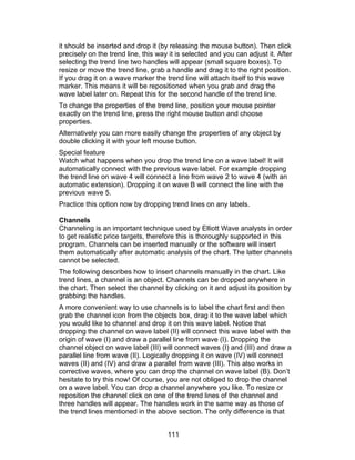 it should be inserted and drop it (by releasing the mouse button). Then click
precisely on the trend line, this way it is selected and you can adjust it. After
selecting the trend line two handles will appear (small square boxes). To
resize or move the trend line, grab a handle and drag it to the right position.
If you drag it on a wave marker the trend line will attach itself to this wave
marker. This means it will be repositioned when you grab and drag the
wave label later on. Repeat this for the second handle of the trend line.
To change the properties of the trend line, position your mouse pointer
exactly on the trend line, press the right mouse button and choose
properties.
Alternatively you can more easily change the properties of any object by
double clicking it with your left mouse button.
Special feature
Watch what happens when you drop the trend line on a wave label! It will
automatically connect with the previous wave label. For example dropping
the trend line on wave 4 will connect a line from wave 2 to wave 4 (with an
automatic extension). Dropping it on wave B will connect the line with the
previous wave 5.
Practice this option now by dropping trend lines on any labels.

Channels
Channeling is an important technique used by Elliott Wave analysts in order
to get realistic price targets, therefore this is thoroughly supported in this
program. Channels can be inserted manually or the software will insert
them automatically after automatic analysis of the chart. The latter channels
cannot be selected.
The following describes how to insert channels manually in the chart. Like
trend lines, a channel is an object. Channels can be dropped anywhere in
the chart. Then select the channel by clicking on it and adjust its position by
grabbing the handles.
A more convenient way to use channels is to label the chart first and then
grab the channel icon from the objects box, drag it to the wave label which
you would like to channel and drop it on this wave label. Notice that
dropping the channel on wave label (II) will connect this wave label with the
origin of wave (I) and draw a parallel line from wave (I). Dropping the
channel object on wave label (III) will connect waves (I) and (III) and draw a
parallel line from wave (II). Logically dropping it on wave (IV) will connect
waves (II) and (IV) and draw a parallel from wave (III). This also works in
corrective waves, where you can drop the channel on wave label (B). Don’t
hesitate to try this now! Of course, you are not obliged to drop the channel
on a wave label. You can drop a channel anywhere you like. To resize or
reposition the channel click on one of the trend lines of the channel and
three handles will appear. The handles work in the same way as those of
the trend lines mentioned in the above section. The only difference is that


                                     111
 