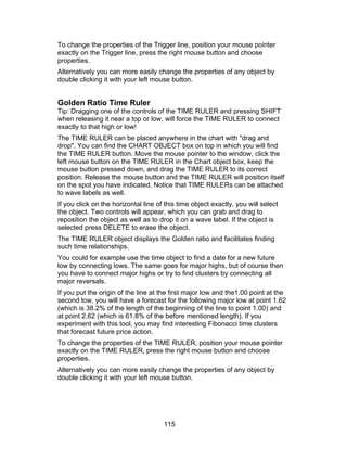 To change the properties of the Trigger line, position your mouse pointer
exactly on the Trigger line, press the right mouse button and choose
properties.
Alternatively you can more easily change the properties of any object by
double clicking it with your left mouse button.


Golden Ratio Time Ruler
Tip: Dragging one of the controls of the TIME RULER and pressing SHIFT
when releasing it near a top or low, will force the TIME RULER to connect
exactly to that high or low!
The TIME RULER can be placed anywhere in the chart with "drag and
drop". You can find the CHART OBJECT box on top in which you will find
the TIME RULER button. Move the mouse pointer to the window, click the
left mouse button on the TIME RULER in the Chart object box, keep the
mouse button pressed down, and drag the TIME RULER to its correct
position. Release the mouse button and the TIME RULER will position itself
on the spot you have indicated. Notice that TIME RULERs can be attached
to wave labels as well.
If you click on the horizontal line of this time object exactly, you will select
the object. Two controls will appear, which you can grab and drag to
reposition the object as well as to drop it on a wave label. If the object is
selected press DELETE to erase the object.
The TIME RULER object displays the Golden ratio and facilitates finding
such time relationships.
You could for example use the time object to find a date for a new future
low by connecting lows. The same goes for major highs, but of course then
you have to connect major highs or try to find clusters by connecting all
major reversals.
If you put the origin of the line at the first major low and the1.00 point at the
second low, you will have a forecast for the following major low at point 1.62
(which is 38.2% of the length of the beginning of the line to point 1.00) and
at point 2.62 (which is 61.8% of the before mentioned length). If you
experiment with this tool, you may find interesting Fibonacci time clusters
that forecast future price action.
To change the properties of the TIME RULER, position your mouse pointer
exactly on the TIME RULER, press the right mouse button and choose
properties.
Alternatively you can more easily change the properties of any object by
double clicking it with your left mouse button.




                                      115
 