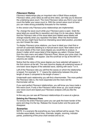 Fibonacci Ratios
Fibonacci relationships play an important role in Elliott Wave analysis.
Fibonacci ratios, price ratios as well as time ratios, can help you to discover
the underlying wave count. The more Fibonacci ratios you find in your wave
count the better your wave count is. With the correct wave count at hand
you can make strong probability forecasts for the markets.
In this version only Fibonacci price relationships are implemented.
Tip: change the wave count while your Fibonacci pane is open. Grab the
wave label you would like to reposition and drag it to its new place. Notice
that the Fibonacci ratio of this wave label (and related wave labels) will
change instantly when you reposition the label. When the thermometer
turns red you might have found an interesting wave label position, provided
you don’t break the rules.
To display Fibonacci price relations, you have to label your chart first or
convert an automatic labeling to a manual wave count. Next select one of
the wave labels of the main wave degree you would like to analyze. It
doesn’t matter which wave label of that degree you select. Choose Insert
from the main menu and select Fibonacci Pane. Above your price chart, the
Fibonacci Ratio pane will appear. Use the scroll bar on top at the left if no
columns are visible.
Notice that the ratios of the wave degree you have selected will appear in
the first column at the left. The next columns display all underlying waves of
one lower wave degree of the selected wave, starting with wave 1 or A.
Left of the Fibonacci ratio you will find the waves on which the relationship
is based. For example “2 : 1” means the relationship between the price
length of wave 2 compared to the length of wave 1.
Underneath each relationship you will find a thermometer. The more perfect
the Fibonacci ratio is, the more expanded and the more red the
thermometer will be.
If you spot perfect Fibonacci relationships, you will know you have made a
fine wave count. If only a few Fibonacci ratios show up, you could change
your wave count and repeat your Fibonacci analysis until you like the
results.
In this way you can see all Fibonacci relationships of a wave at a glance.
Deleting the Fibonacci Pane
To remove the entire Fibonacci pane you can grab the lower border of the
pane and drag it to the top. Release the mouse button and the pane will
disappear.
Scenarios
NOTE: In a scenario file everything you have defined will be saved. This
includes wave labels, trend lines, channels, targets, zooming, indicator
panes, positioning of the price chart window and so on.


                                    116
 