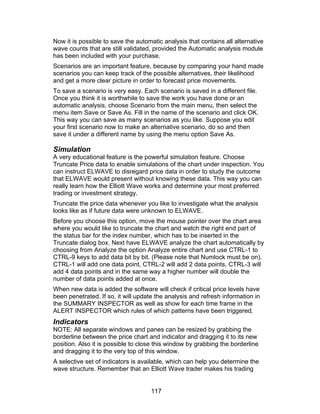 Now it is possible to save the automatic analysis that contains all alternative
wave counts that are still validated, provided the Automatic analysis module
has been included with your purchase.
Scenarios are an important feature, because by comparing your hand made
scenarios you can keep track of the possible alternatives, their likelihood
and get a more clear picture in order to forecast price movements.
To save a scenario is very easy. Each scenario is saved in a different file.
Once you think it is worthwhile to save the work you have done or an
automatic analysis, choose Scenario from the main menu, then select the
menu item Save or Save As. Fill in the name of the scenario and click OK.
This way you can save as many scenarios as you like. Suppose you edit
your first scenario now to make an alternative scenario, do so and then
save it under a different name by using the menu option Save As.

Simulation
A very educational feature is the powerful simulation feature. Choose
Truncate Price data to enable simulations of the chart under inspection. You
can instruct ELWAVE to disregard price data in order to study the outcome
that ELWAVE would present without knowing these data. This way you can
really learn how the Elliott Wave works and determine your most preferred
trading or investment strategy.
Truncate the price data whenever you like to investigate what the analysis
looks like as if future data were unknown to ELWAVE.
Before you choose this option, move the mouse pointer over the chart area
where you would like to truncate the chart and watch the right end part of
the status bar for the index number, which has to be inserted in the
Truncate dialog box. Next have ELWAVE analyze the chart automatically by
choosing from Analyze the option Analyze entire chart and use CTRL-1 to
CTRL-9 keys to add data bit by bit. (Please note that Numlock must be on).
CTRL-1 will add one data point, CTRL-2 will add 2 data points, CTRL-3 will
add 4 data points and in the same way a higher number will double the
number of data points added at once.
When new data is added the software will check if critical price levels have
been penetrated. If so, it will update the analysis and refresh information in
the SUMMARY INSPECTOR as well as show for each time frame in the
ALERT INSPECTOR which rules of which patterns have been triggered.
Indicators
NOTE: All separate windows and panes can be resized by grabbing the
borderline between the price chart and indicator and dragging it to its new
position. Also it is possible to close this window by grabbing the borderline
and dragging it to the very top of this window.
A selective set of indicators is available, which can help you determine the
wave structure. Remember that an Elliott Wave trader makes his trading


                                    117
 