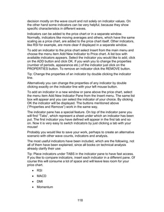 decision mostly on the wave count and not solely on indicator values. On
the other hand some indicators can be very helpful, because they show
specific characteristics in different waves.
Indicators can be added to the price chart or in a separate window.
Normally, indicators like moving averages and others, which have the same
scaling as a price chart, are added to the price chart itself. Other indicators,
like RSI for example, are more clear if displayed in a separate window.
To add an indicator to the price chart select Insert from the main menu and
choose the menu item Add New Indicator to Price chart. A list box with
available indicators appears. Select the indicator you would like to add, click
on the ADD button and click OK. If you wish you to change the properties
(number of periods, appearance etc.) of the indicator just click on the
PROPERTIES button. To remove an indicator click the REMOVE button.
Tip: Change the properties of an indicator by double clicking the indicator
line.
Alternatively you can change the properties of any indicator by double
clicking exactly on the indicator line with your left mouse button.
To add an indicator in a new window or pane above the price chart, select
the menu item Add New Indicator Pane from the Insert menu. The same list
box will appear and you can select the indicator of your choice. By clicking
OK the indicator will be displayed. The buttons mentioned above
(“Properties and Remove”) work in the same way.
The indicator pane has a special feature. On top of the indicator pane you
will find “Tabs”, which represent a sheet under which an indicator has been
put. The first indicator you have defined will appear in the first tab and so
on. Now it is very easy to switch indicators by just clicking a tab with your
mouse!
Probably you would like to save your work, perhaps to create an alternative
scenario with other wave counts, indicators and analysis.
The most useful indicators have been included, which are the following, not
all of them have been explained, since all books on technical analysis
already clarify their use:
Tip: Place indicators under TABS in the indicator pane to have fast access.
If you like to compare indicators, insert each indicator in a different pane. Of
course this will consume a lot of space and will leave less room for your
price chart.
   •   RSI
   •   MACD
   •   DMI
   •   Momentum



                                     118
 
