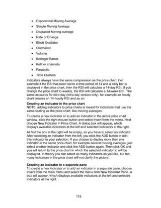 •   Exponential Moving Average
   •   Simple Moving Average
   •   Displaced Moving average
   •   Rate of Change
   •   Elliott Oscillator
   •   Stochastic
   •   Volume
   •   Bollinger Bands
   •   Keltner channels
   •   Parabolic
   •   Time Clusters
Indicators always have the same compression as the price chart. For
example if the RSI has been set to a time period of 14 and a daily bar is
displayed in the price chart, then the RSI will calculate a 14-day RSI. If you
change the price chart to weekly, the RSI will calculate a 14-week RSI. The
same accounts for intra day (intra day version only), for example an hourly
chart creates an 14-hourly RSI and so on.
Creating an indicator in the price chart
NOTE: adding indicators to price charts is meant for indicators that use the
same scaling as the price chart, like moving averages.
To create a new indicator or to add an indicator in the active price chart
window, click the right mouse button and select Insert from the menu. Next
choose New Indicator in Price Chart. A dialog box will appear, which
displays available indicators at the left and selected indicators at the right.
At first the box at the right will be empty, so you have to select an indicator.
After selecting an indicator from the left, you click the ADD button to add
this indicator to your selection. If you choose to display more then one
indicator in the same price chart, for example several moving averages, just
select another indicator and click the ADD button again. Then click OK and
you will return to the price chart in which the selected indicator(s) will be
displayed. In theory you can select as many indicators as you like, but too
many indicators in the price chart will not clarify the picture.

Creating an indicator in a separate pane
To create a new indicator or to add an indicator in a separate pane, choose
Insert from the main menu and select the menu item New Indicator Pane. A
box will appear, which displays available indicators at the left and selected
indicators at the right.




                                     119
 