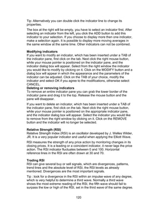 Tip: Alternatively you can double click the indicator line to change its
properties.
The box at the right will be empty, you have to select an indicator first. After
selecting an indicator from the left, you click the ADD button to add this
indicator to your selection. If you choose to display more then one indicator,
make a selection again. It is possible to display more moving averages in
the same window at the same time. Other indicators can not be combined.

Modifying indicators
If you want to modify an indicator, which has been inserted under a TAB of
the indicator pane, first click on the tab. Next click the right mouse button,
while your mouse pointer is positioned on the indicator pane, and the
indicator dialog box will appear. Select from the right window the indicator
you would like to modify by clicking on it. Click on the MODIFY button and a
dialog box will appear in which the appearance and the parameters of the
indicator can be adjusted. Click on the TAB of your choice, modify the
indicator and select OK if you agree to the modifications, otherwise select
CANCEL.
Deleting or removing indicators
To remove an entire indicator pane you can grab the lower border of the
indicator pane and drag it to the top. Release the mouse button and the
pane will disappear.
If you want to delete an indicator, which has been inserted under a TAB of
the indicator pane, first click on the tab. Next click the right mouse button,
while your mouse pointer is positioned on the appropriate indicator pane,
and the indicator dialog box will appear. Select the indicator you would like
to remove from the right window by clicking on it. Click on the REMOVE
button and the indicator will no longer be selected.

Relative Strength (RSI)
Relative Strength Index (RSI) is an oscillator developed by J. Welles Wilder,
JR. It is a very popular indicator and useful when applying the Elliott Wave.
RSI measures the strength of any price action by monitoring changes in its
closing prices. It is a leading or a coincident indicator, it never lags the price
action. The RSI indicator fluctuates between 0 and 100. Horizontal
reference lines in the RSI are often drawn at 30 and 70.

Trading RSI
RSI can give several buy or sell signals, which are divergences, patterns,
trend lines and the absolute level of RSI, the RSI levels as already
mentioned. Divergences are the most important signals.
Tip : look for a divergence in the RSI within an impulse wave of any degree,
which is very helpful to determine a third wave. Normally a third wave
shows the most extreme reading of the RSI, the fifth wave should fail to
surpass the low or high of the RSI, set in the third wave of the same degree.


                                      120
 