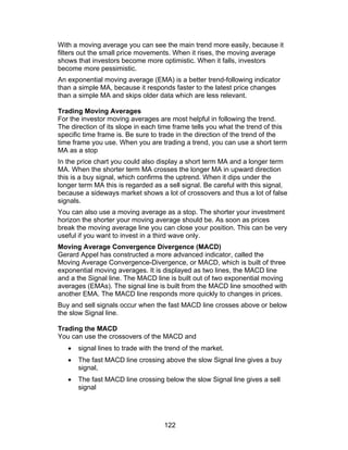 With a moving average you can see the main trend more easily, because it
filters out the small price movements. When it rises, the moving average
shows that investors become more optimistic. When it falls, investors
become more pessimistic.
An exponential moving average (EMA) is a better trend-following indicator
than a simple MA, because it responds faster to the latest price changes
than a simple MA and skips older data which are less relevant.

Trading Moving Averages
For the investor moving averages are most helpful in following the trend.
The direction of its slope in each time frame tells you what the trend of this
specific time frame is. Be sure to trade in the direction of the trend of the
time frame you use. When you are trading a trend, you can use a short term
MA as a stop
In the price chart you could also display a short term MA and a longer term
MA. When the shorter term MA crosses the longer MA in upward direction
this is a buy signal, which confirms the uptrend. When it dips under the
longer term MA this is regarded as a sell signal. Be careful with this signal,
because a sideways market shows a lot of crossovers and thus a lot of false
signals.
You can also use a moving average as a stop. The shorter your investment
horizon the shorter your moving average should be. As soon as prices
break the moving average line you can close your position. This can be very
useful if you want to invest in a third wave only.
Moving Average Convergence Divergence (MACD)
Gerard Appel has constructed a more advanced indicator, called the
Moving Average Convergence-Divergence, or MACD, which is built of three
exponential moving averages. It is displayed as two lines, the MACD line
and a the Signal line. The MACD line is built out of two exponential moving
averages (EMAs). The signal line is built from the MACD line smoothed with
another EMA. The MACD line responds more quickly to changes in prices.
Buy and sell signals occur when the fast MACD line crosses above or below
the slow Signal line.

Trading the MACD
You can use the crossovers of the MACD and
   •   signal lines to trade with the trend of the market.
   •   The fast MACD line crossing above the slow Signal line gives a buy
       signal,
   •   The fast MACD line crossing below the slow Signal line gives a sell
       signal




                                     122
 